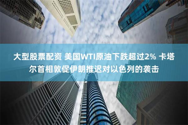 大型股票配资 美国WTI原油下跌超过2% 卡塔尔首相敦促伊朗推迟对以色列的袭击