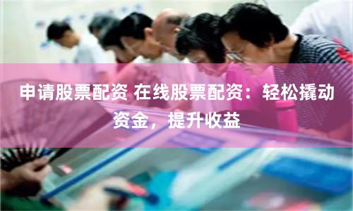 申请股票配资 在线股票配资：轻松撬动资金，提升收益