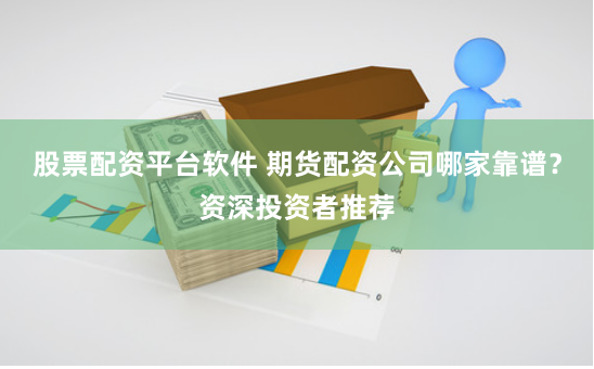 股票配资平台软件 期货配资公司哪家靠谱？资深投资者推荐