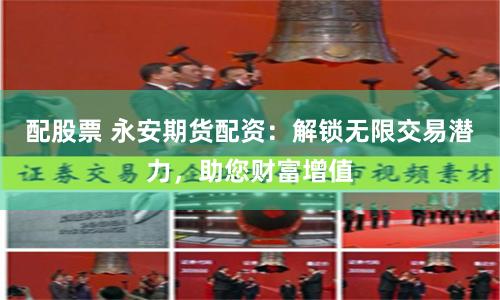 配股票 永安期货配资：解锁无限交易潜力，助您财富增值
