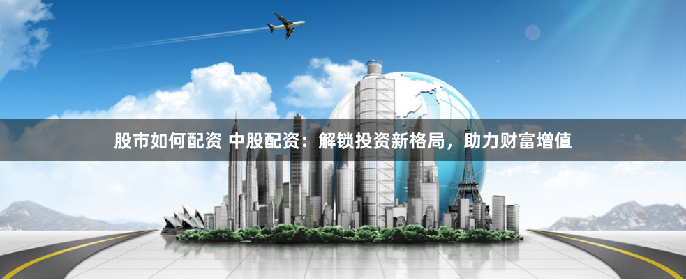 股市如何配资 中股配资：解锁投资新格局，助力财富增值