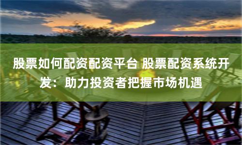 股票如何配资配资平台 股票配资系统开发：助力投资者把握市场机遇