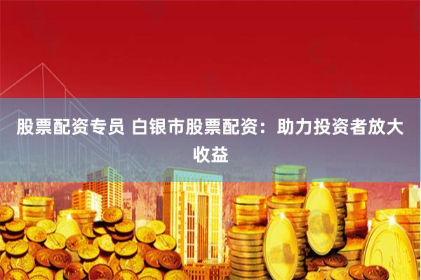 股票配资专员 白银市股票配资：助力投资者放大收益