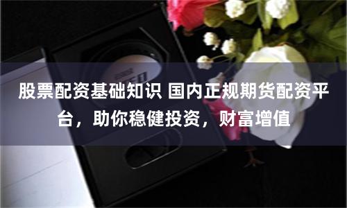 股票配资基础知识 国内正规期货配资平台，助你稳健投资，财富增值