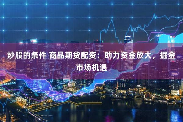 炒股的条件 商品期货配资：助力资金放大，掘金市场机遇