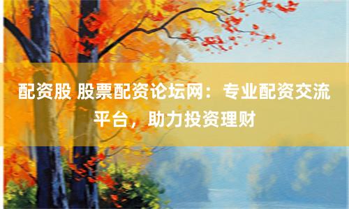 配资股 股票配资论坛网：专业配资交流平台，助力投资理财