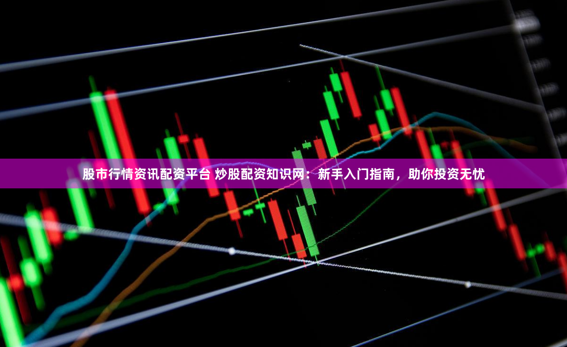 股市行情资讯配资平台 炒股配资知识网：新手入门指南，助你投资无忧